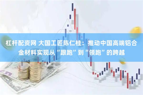 杠杆配资网 大国工匠陈仁桂：推动中国高端铝合金材料实现从“跟跑”到“领跑”的跨越