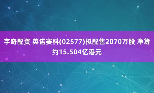 宇奇配资 英诺赛科(02577)拟配售2070万股 净筹约15.504亿港元