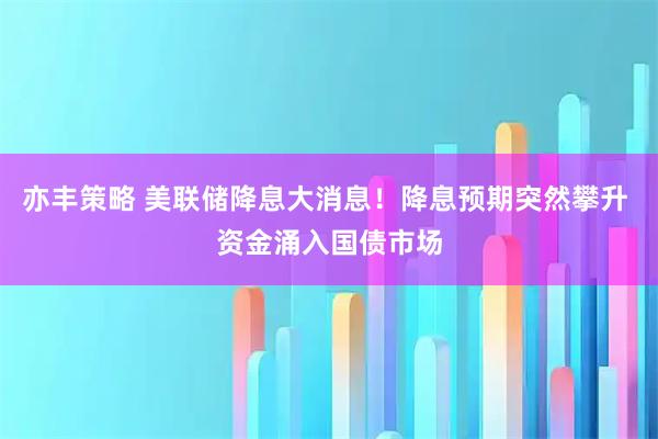 亦丰策略 美联储降息大消息！降息预期突然攀升 资金涌入国债市场