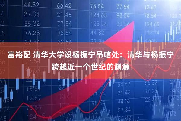 富裕配 清华大学设杨振宁吊唁处：清华与杨振宁跨越近一个世纪的渊源