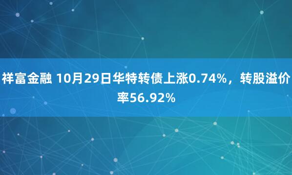 祥富金融 10月29日华特转债上涨0.74%，转股溢价率56.92%