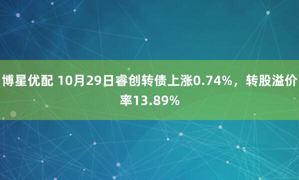 博星优配 10月29日睿创转债上涨0.74%，转股溢价率13.89%