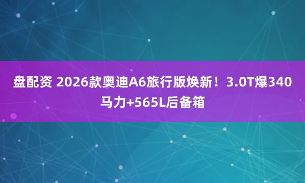 盘配资 2026款奥迪A6旅行版焕新！3.0T爆340马力+565L后备箱