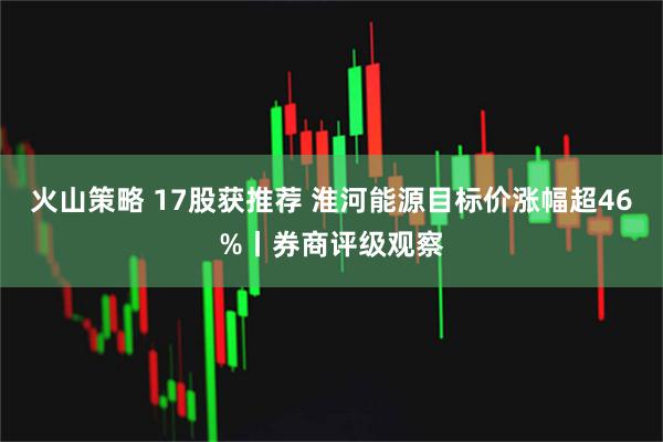 火山策略 17股获推荐 淮河能源目标价涨幅超46%丨券商评级观察