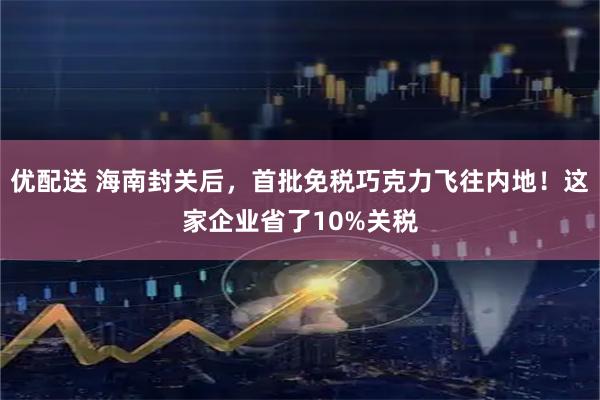 优配送 海南封关后，首批免税巧克力飞往内地！这家企业省了10%关税