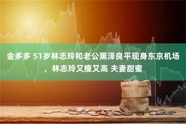 金多多 51岁林志玲和老公黑泽良平现身东京机场，林志玲又瘦又高 夫妻甜蜜
