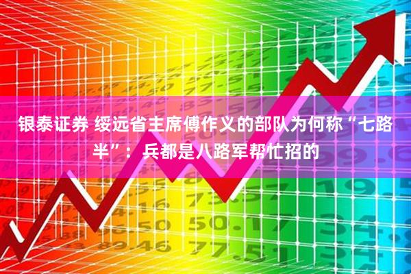 银泰证券 绥远省主席傅作义的部队为何称“七路半”：兵都是八路军帮忙招的